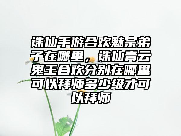 诛仙手游合欢魅宗弟子在哪里，诛仙青云鬼王合欢分别在哪里可以拜师多少级才可以拜师