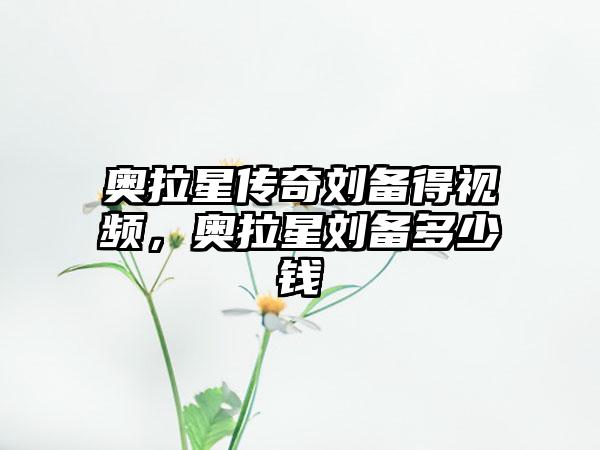 奥拉星传奇刘备得视频，奥拉星刘备多少钱