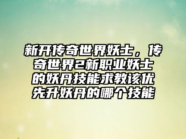 新开传奇世界妖士，传奇世界2新职业妖士的妖丹技能求教该优先升妖丹的哪个技能