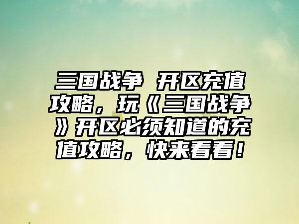 三国战争 开区充值攻略，玩《三国战争》开区必须知道的充值攻略，快来看看！
