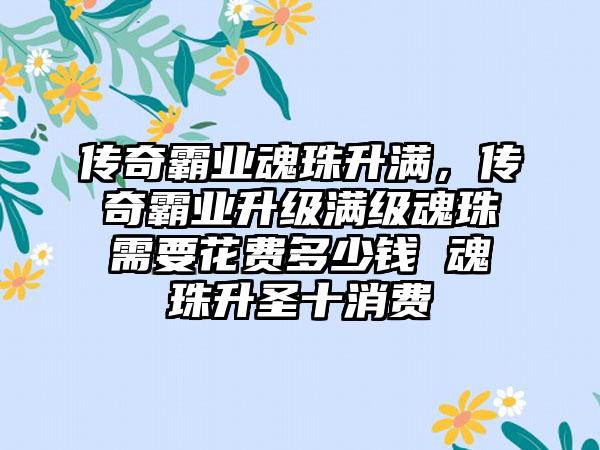 传奇霸业魂珠升满，传奇霸业升级满级魂珠需要花费多少钱 魂珠升圣十消费