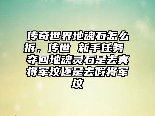 传奇世界地魂石怎么拆，传世 新手任务 夺回地魂灵石是去真将军坟还是去假将军坟