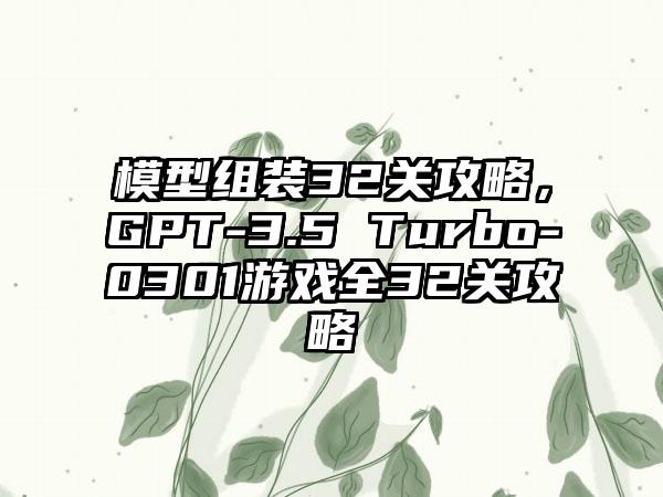 模型组装32关攻略，GPT-3.5 Turbo-0301游戏全32关攻略