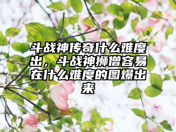 斗战神传奇什么难度出，斗战神狮僧容易在什么难度的图爆出来