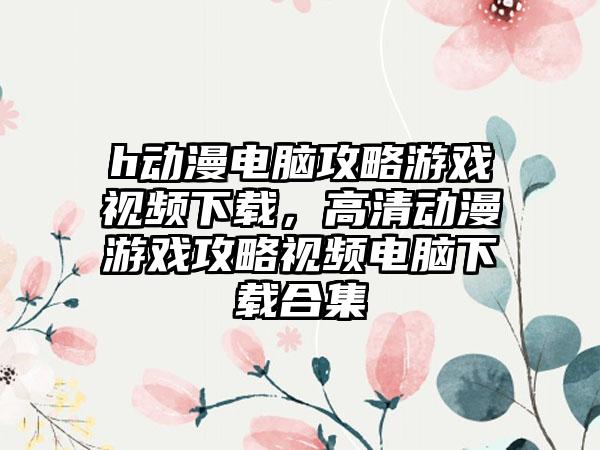 h动漫电脑攻略游戏视频下载，高清动漫游戏攻略视频电脑下载合集