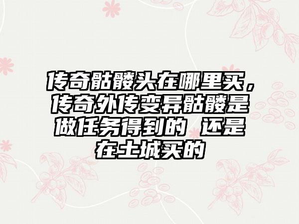 传奇骷髅头在哪里买，传奇外传变异骷髅是做任务得到的 还是在土城买的