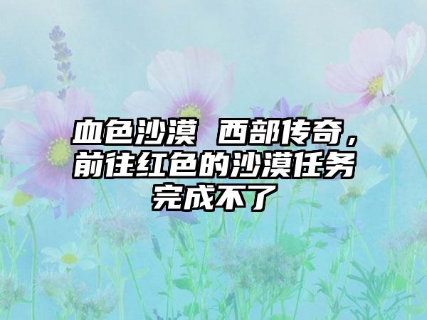 血色沙漠 西部传奇，前往红色的沙漠任务完成不了