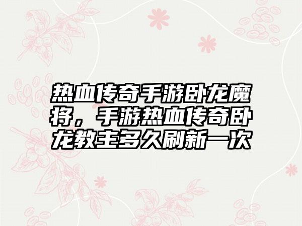 热血传奇手游卧龙魔将，手游热血传奇卧龙教主多久刷新一次