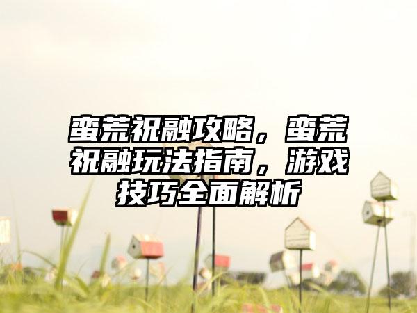 蛮荒祝融攻略，蛮荒祝融玩法指南，游戏技巧全面解析