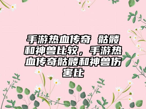 手游热血传奇 骷髅和神兽比较，手游热血传奇骷髅和神兽伤害比