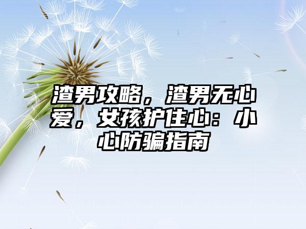 渣男攻略，渣男无心爱，女孩护住心：小心防骗指南