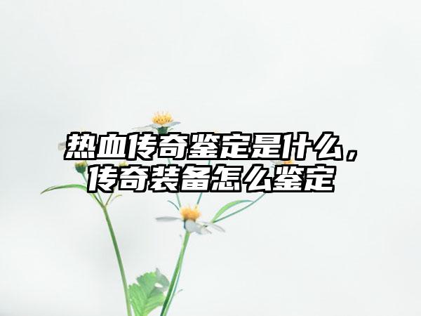 热血传奇鉴定是什么，传奇装备怎么鉴定