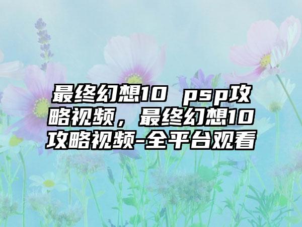 最终幻想10 psp攻略视频，最终幻想10攻略视频-全平台观看