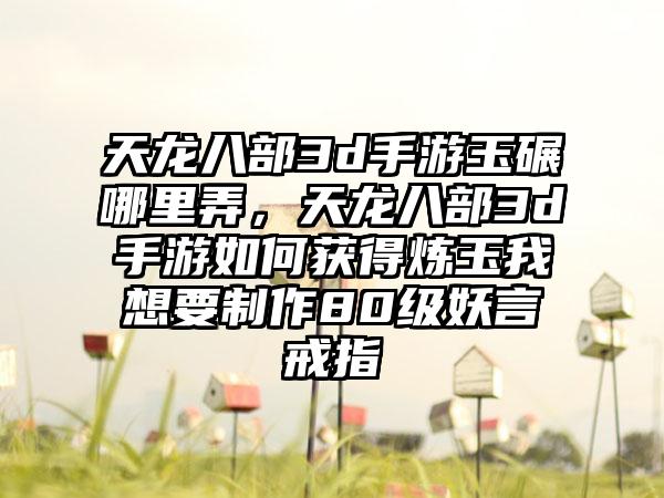 天龙八部3d手游玉碾哪里弄，天龙八部3d手游如何获得炼玉我想要制作80级妖言戒指