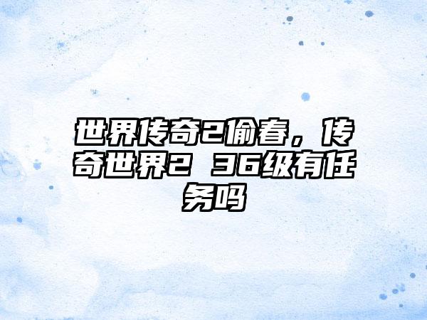 世界传奇2偷春，传奇世界2 36级有任务吗
