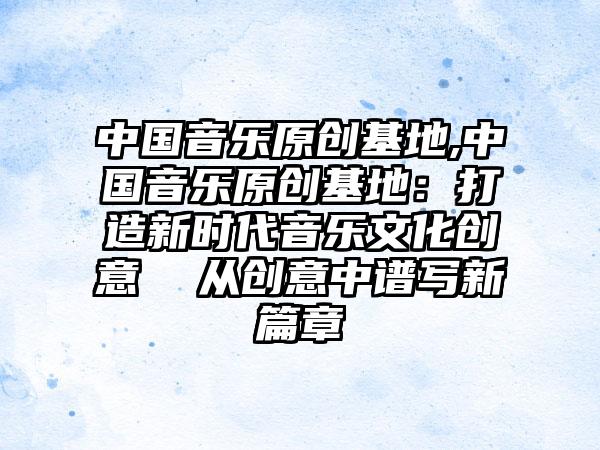 中国音乐原创基地,中国音乐原创基地：打造新时代音乐文化创意  从创意中谱写新篇章