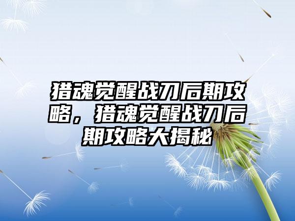 猎魂觉醒战刀后期攻略，猎魂觉醒战刀后期攻略大揭秘