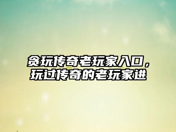 贪玩传奇老玩家入口，玩过传奇的老玩家进