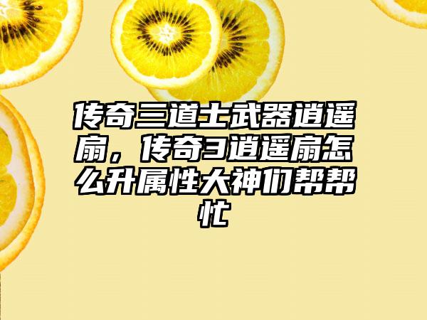 传奇三道士武器逍遥扇，传奇3逍遥扇怎么升属性大神们帮帮忙