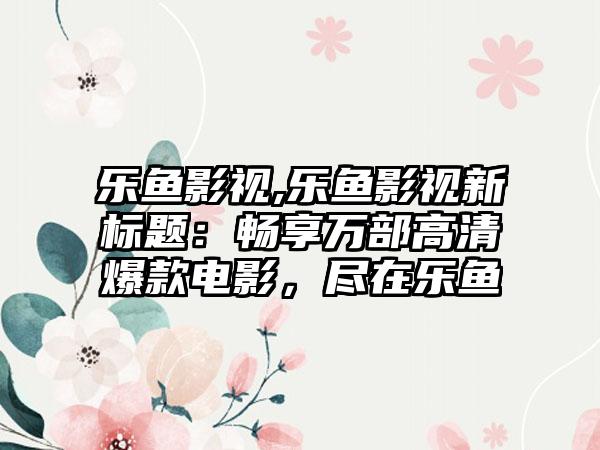 乐鱼影视,乐鱼影视新标题：畅享万部高清爆款电影，尽在乐鱼
