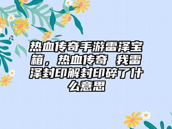 热血传奇手游雷泽宝箱，热血传奇 我雷泽封印解封印碎了什么意思