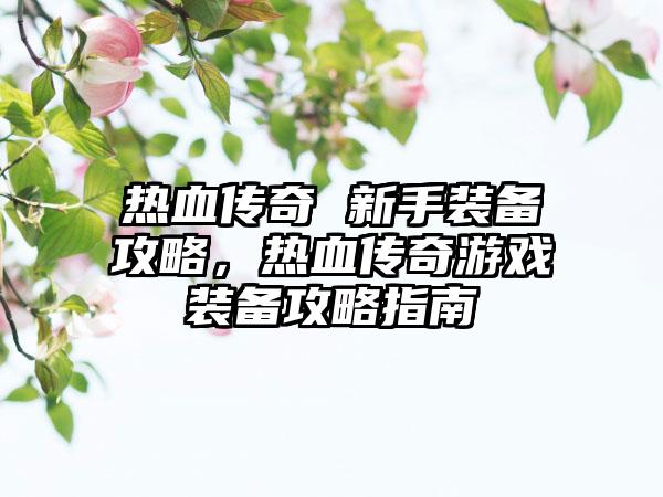 热血传奇 新手装备攻略，热血传奇游戏装备攻略指南
