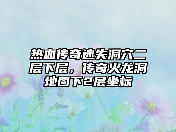 热血传奇迷失洞穴二层下层，传奇火龙洞地图下2层坐标