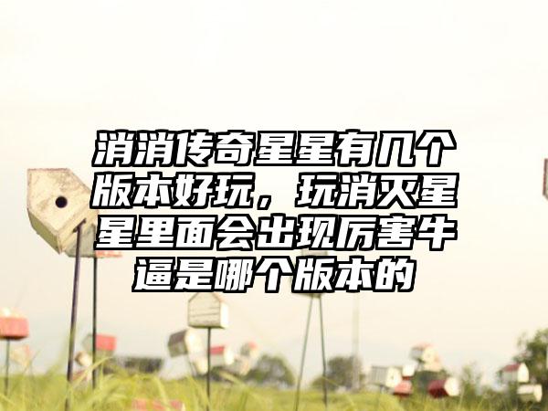 消消传奇星星有几个版本好玩，玩消灭星星里面会出现厉害牛逼是哪个版本的