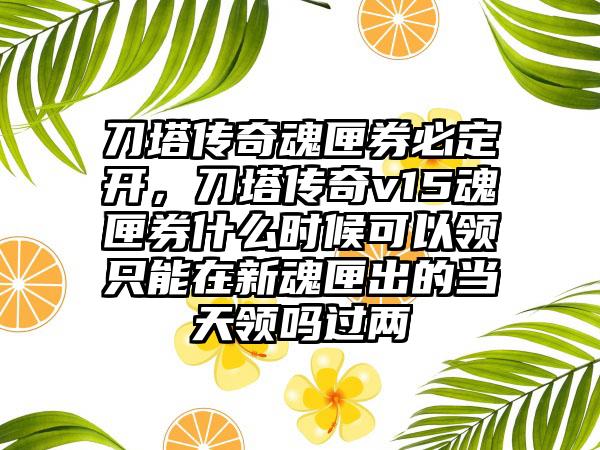 刀塔传奇魂匣券必定开，刀塔传奇v15魂匣券什么时候可以领只能在新魂匣出的当天领吗过两