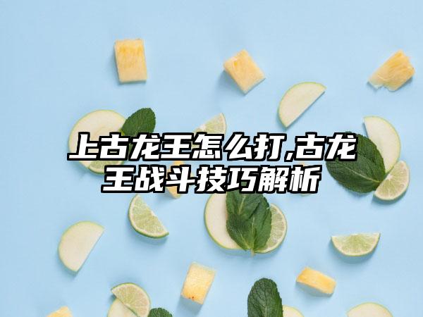 上古龙王怎么打,古龙王战斗技巧解析