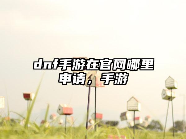 dnf手游在官网哪里申请，手游