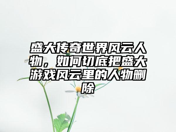 盛大传奇世界风云人物，如何切底把盛大游戏风云里的人物删除