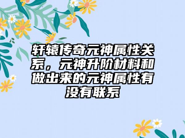 轩辕传奇元神属性关系，元神升阶材料和做出来的元神属性有没有联系