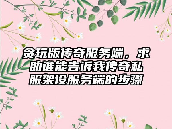 贪玩版传奇服务端，求助谁能告诉我传奇私服架设服务端的步骤
