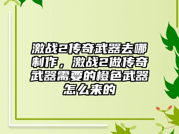 激战2传奇武器去哪制作，激战2做传奇武器需要的橙色武器怎么来的