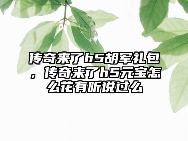 传奇来了h5胡军礼包，传奇来了h5元宝怎么花有听说过么