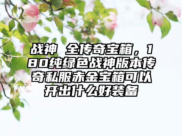 战神 全传奇宝箱，180纯绿色战神版本传奇私服赤金宝箱可以开出什么好装备