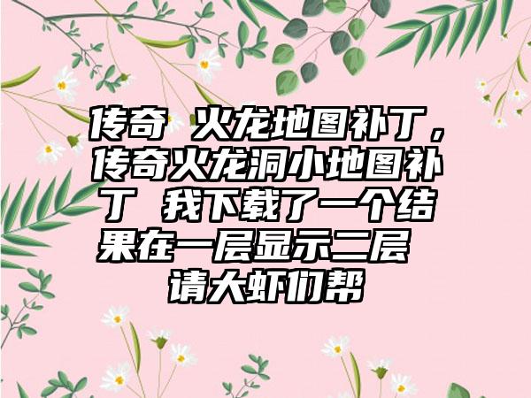 传奇 火龙地图补丁，传奇火龙洞小地图补丁 我下载了一个结果在一层显示二层 请大虾们帮