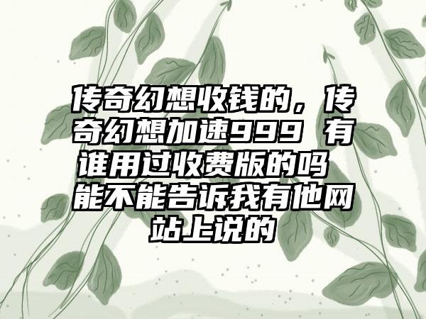 传奇幻想收钱的，传奇幻想加速999 有谁用过收费版的吗 能不能告诉我有他网站上说的