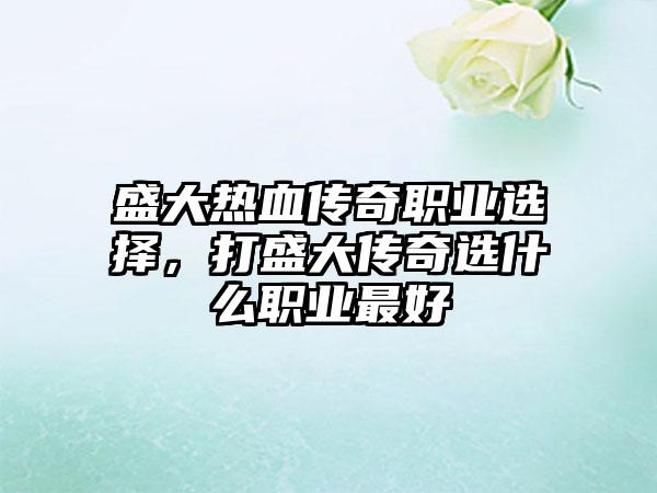 盛大热血传奇职业选择，打盛大传奇选什么职业最好