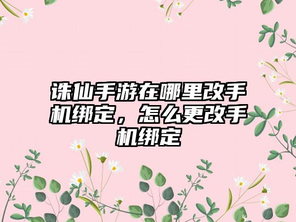 诛仙手游在哪里改手机绑定，怎么更改手机绑定