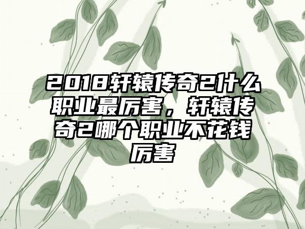 2018轩辕传奇2什么职业最厉害，轩辕传奇2哪个职业不花钱厉害