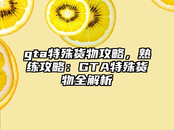 gta特殊货物攻略，熟练攻略：GTA特殊货物全解析