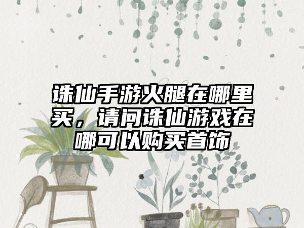 诛仙手游火腿在哪里买，请问诛仙游戏在哪可以购买首饰