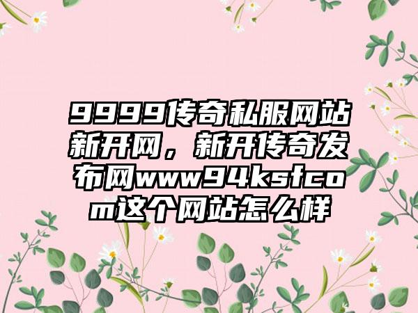 9999传奇私服网站新开网，新开传奇发布网www94ksfcom这个网站怎么样