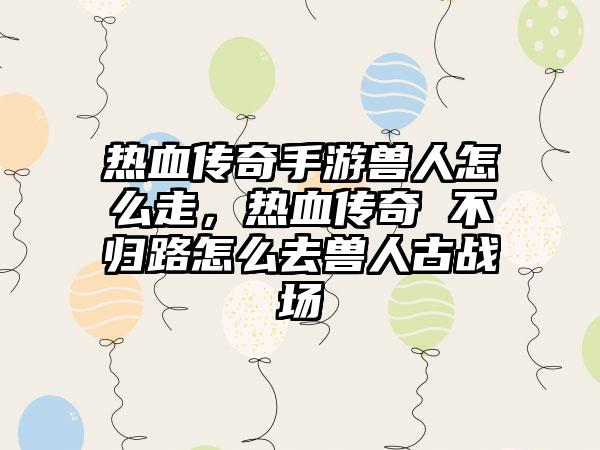 热血传奇手游兽人怎么走，热血传奇 不归路怎么去兽人古战场