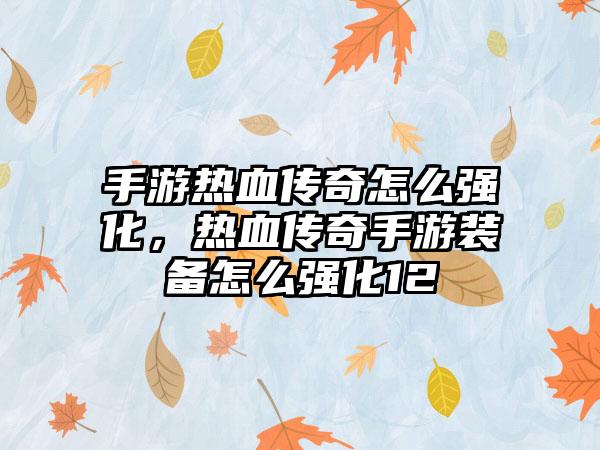 手游热血传奇怎么强化，热血传奇手游装备怎么强化12