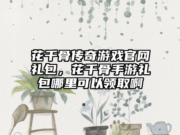 花千骨传奇游戏官网礼包，花千骨手游礼包哪里可以领取啊
