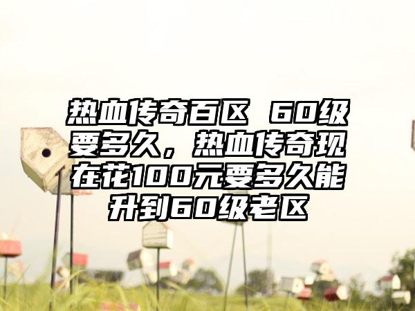 热血传奇百区 60级要多久，热血传奇现在花100元要多久能升到60级老区