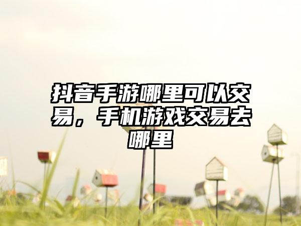 抖音手游哪里可以交易，手机游戏交易去哪里